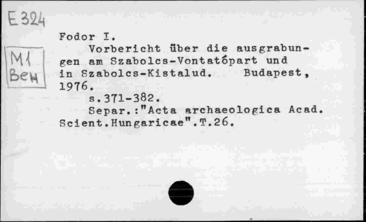 ﻿Є32А
ІМІ
Ьец
Fodor I.
Vorbericht über die ausgrabun-gen am Szabolcs-Vontatöpart und in Szabolcs-Kistalud. Budapest, 1976.
s.371-382.
Separ.:"Acta archaeologica Acad. Scient.Hungaricae".T.26.